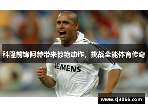 科隆前锋阿赫带来惊艳动作，挑战全能体育传奇